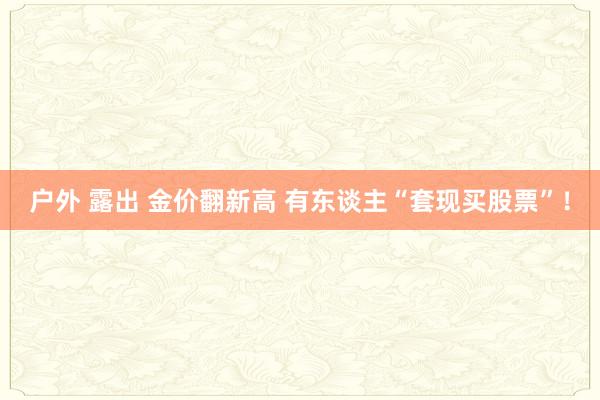 户外 露出 金价翻新高 有东谈主“套现买股票”！