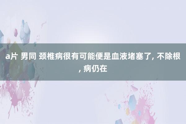 a片 男同 颈椎病很有可能便是血液堵塞了， 不除根， 病仍在