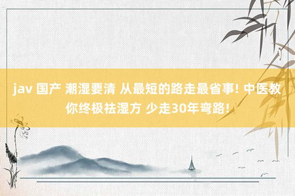 jav 国产 潮湿要清 从最短的路走最省事! 中医教你终极祛湿方 少走30年弯路!