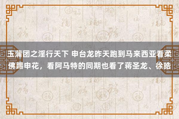 玉蒲团之淫行天下 申台龙昨天跑到马来西亚看柔佛踢申花，看阿马特的同期也看了蒋圣龙、徐皓