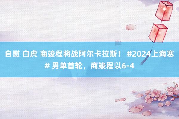 自慰 白虎 商竣程将战阿尔卡拉斯！ #2024上海赛# 男单首轮，商竣程以6-4