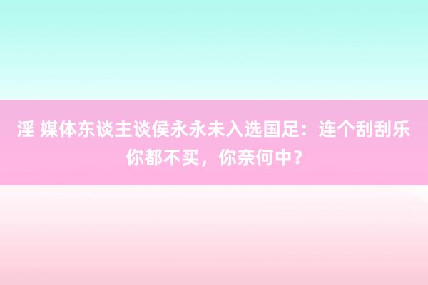 淫 媒体东谈主谈侯永永未入选国足：连个刮刮乐你都不买，你奈何中？