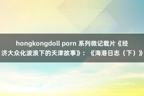 hongkongdoll porn 系列微记载片《经济大众化波浪下的天津故事》：《海港日志（下）》