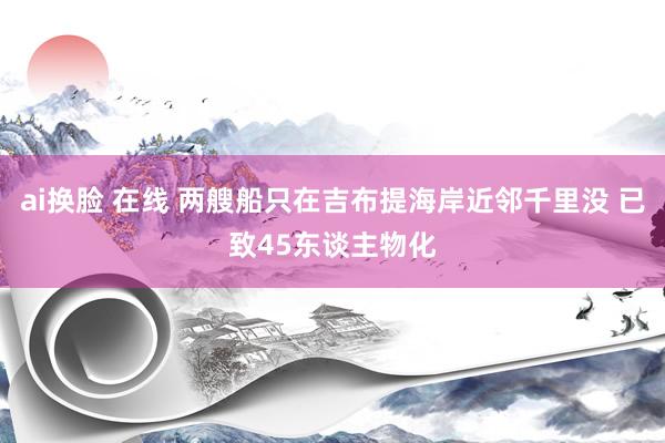 ai换脸 在线 两艘船只在吉布提海岸近邻千里没 已致45东谈主物化