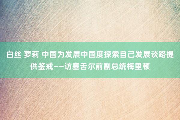 白丝 萝莉 中国为发展中国度探索自己发展谈路提供鉴戒——访塞舌尔前副总统梅里顿