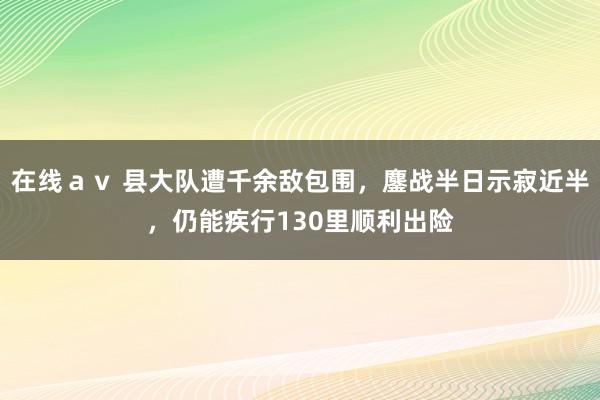 在线ａｖ 县大队遭千余敌包围，鏖战半日示寂近半，仍能疾行130里顺利出险