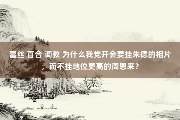 蕾丝 百合 调教 为什么我党开会要挂朱德的相片，而不挂地位更高的周恩来？