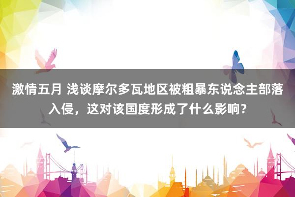 激情五月 浅谈摩尔多瓦地区被粗暴东说念主部落入侵，这对该国度形成了什么影响？