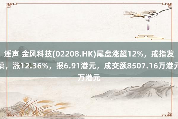 淫声 金风科技(02208.HK)尾盘涨超12%，戒指发稿，涨12.36%，报6.91港元，成交额8507.16万港元