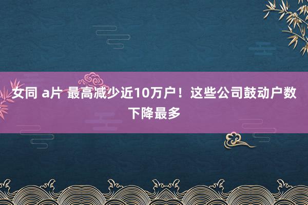 女同 a片 最高减少近10万户！这些公司鼓动户数下降最多