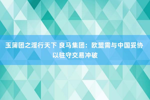 玉蒲团之淫行天下 良马集团：欧盟需与中国妥协 以驻守交易冲破