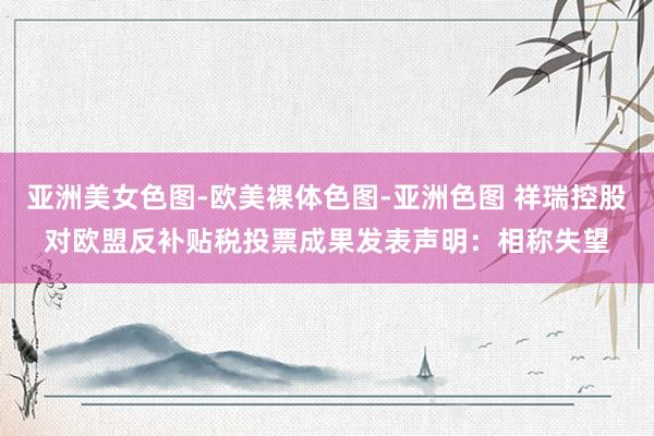 亚洲美女色图-欧美裸体色图-亚洲色图 祥瑞控股对欧盟反补贴税投票成果发表声明：相称失望