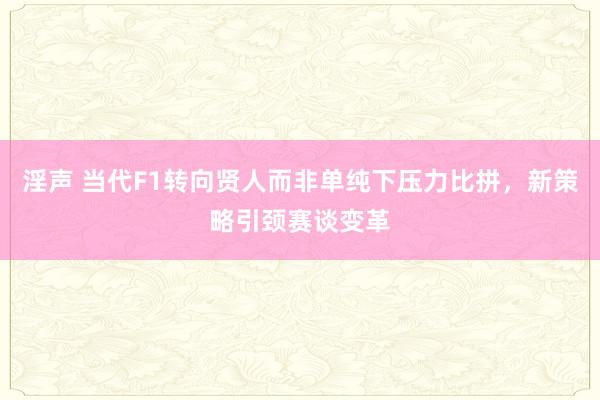 淫声 当代F1转向贤人而非单纯下压力比拼，新策略引颈赛谈变革