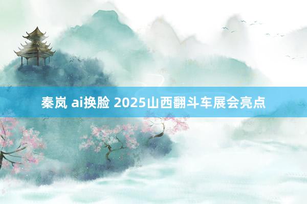 秦岚 ai换脸 2025山西翻斗车展会亮点