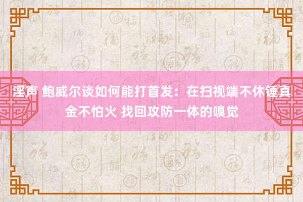 淫声 鲍威尔谈如何能打首发：在扫视端不休锤真金不怕火 找回攻防一体的嗅觉