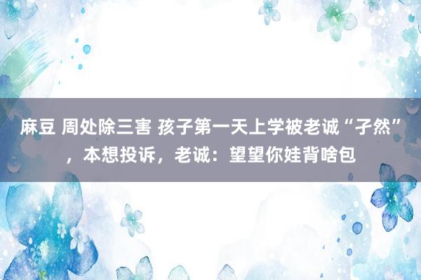 麻豆 周处除三害 孩子第一天上学被老诚“孑然”，本想投诉，老诚：望望你娃背啥包