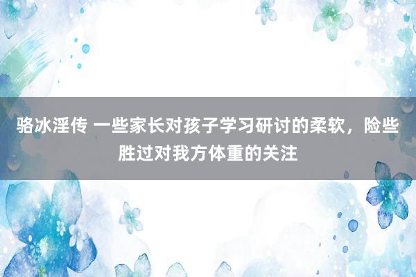 骆冰淫传 一些家长对孩子学习研讨的柔软，险些胜过对我方体重的关注