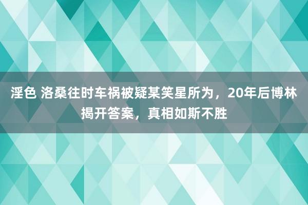 淫色 洛桑往时车祸被疑某笑星所为，20年后博林揭开答案，真相如斯不胜