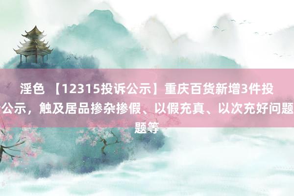 淫色 【12315投诉公示】重庆百货新增3件投诉公示，触及居品掺杂掺假、以假充真、以次充好问题等