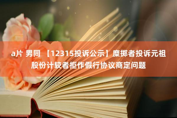 a片 男同 【12315投诉公示】糜掷者投诉元祖股份计较者拒作假行协议商定问题