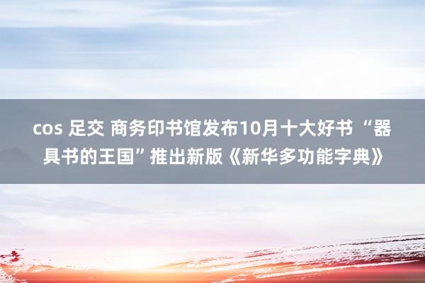 cos 足交 商务印书馆发布10月十大好书 “器具书的王国”推出新版《新华多功能字典》