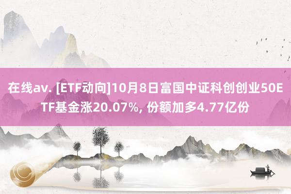 在线av. [ETF动向]10月8日富国中证科创创业50ETF基金涨20.07%， 份额加多4.77亿份