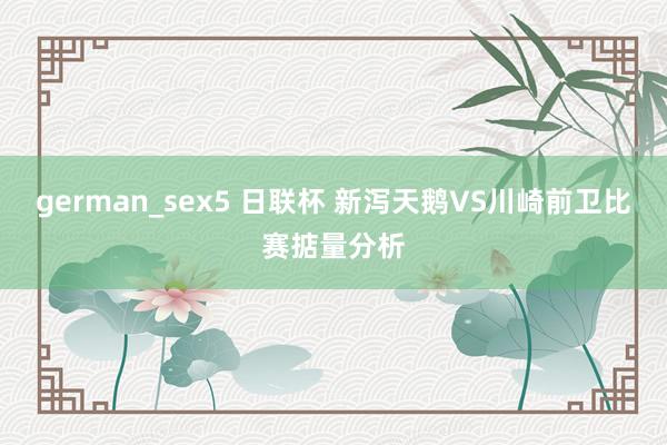 german_sex5 日联杯 新泻天鹅VS川崎前卫比赛掂量分析