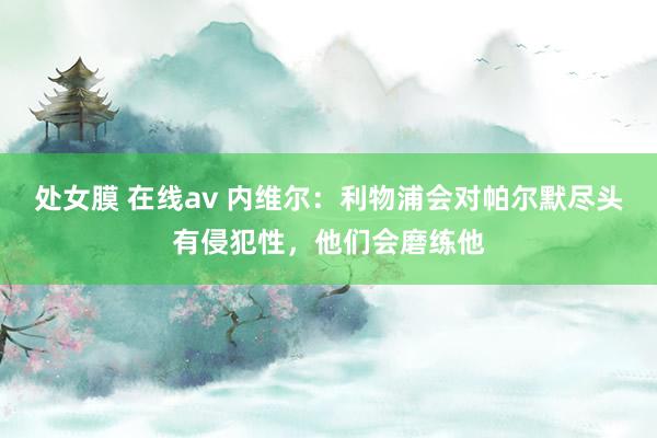 处女膜 在线av 内维尔：利物浦会对帕尔默尽头有侵犯性，他们会磨练他