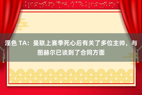 淫色 TA：曼联上赛季死心后有关了多位主帅，与图赫尔已谈到了合同方面