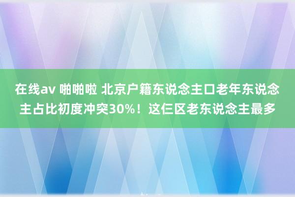 在线av 啪啪啦 北京户籍东说念主口老年东说念主占比初度冲突30%！这仨区老东说念主最多