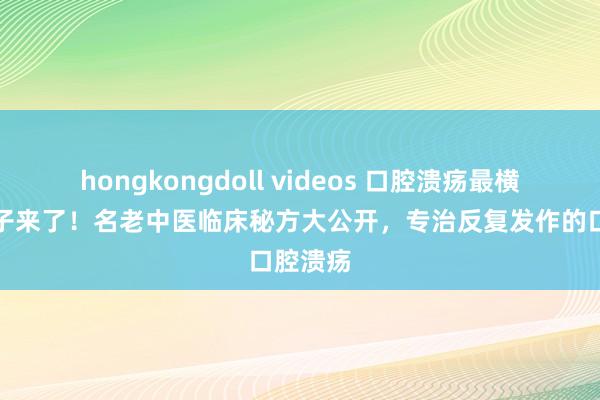 hongkongdoll videos 口腔溃疡最横暴的方子来了！名老中医临床秘方大公开，专治反复发作的口腔溃疡