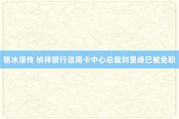 骆冰淫传 祯祥银行信用卡中心总裁刘显峰已被免职