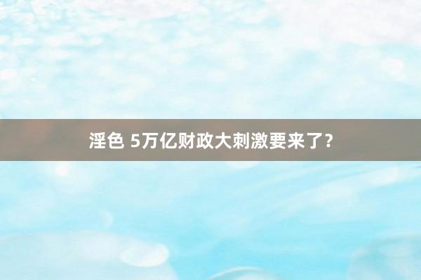 淫色 5万亿财政大刺激要来了？