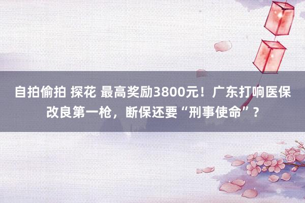 自拍偷拍 探花 最高奖励3800元！广东打响医保改良第一枪，断保还要“刑事使命”？