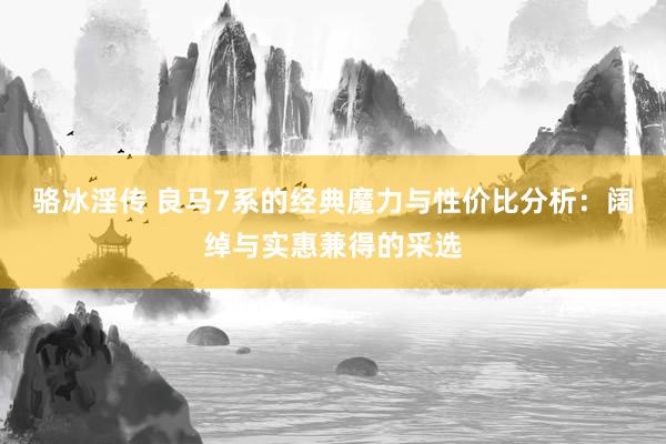 骆冰淫传 良马7系的经典魔力与性价比分析：阔绰与实惠兼得的采选