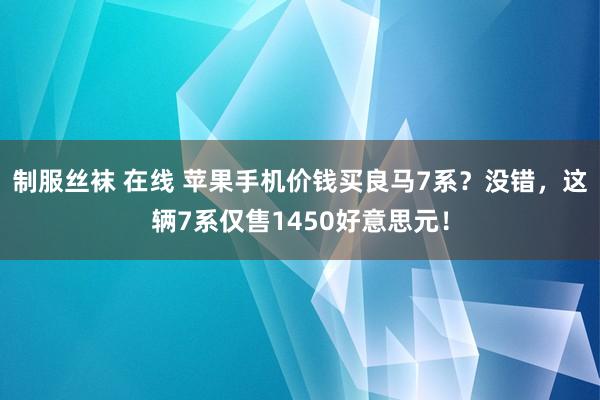 制服丝袜 在线 苹果手机价钱买良马7系？没错，这辆7系仅售1450好意思元！