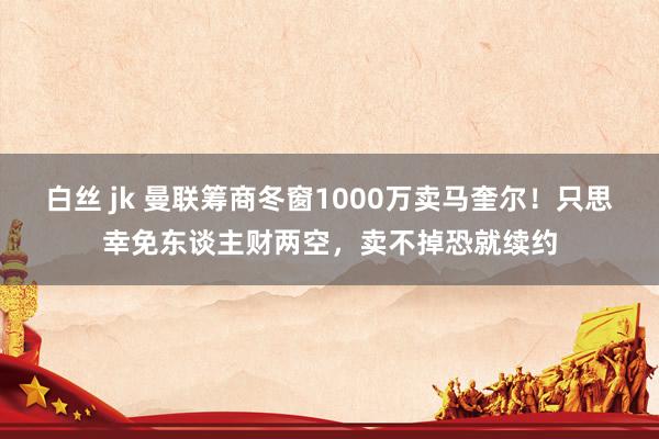 白丝 jk 曼联筹商冬窗1000万卖马奎尔！只思幸免东谈主财两空，卖不掉恐就续约