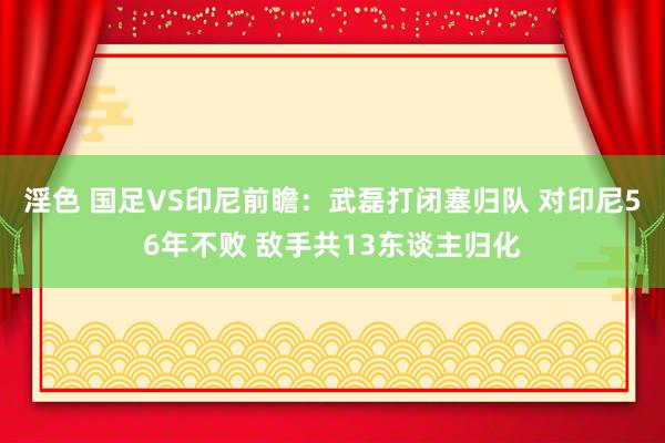 淫色 国足VS印尼前瞻：武磊打闭塞归队 对印尼56年不败 敌手共13东谈主归化