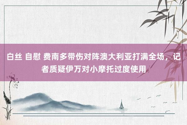 白丝 自慰 费南多带伤对阵澳大利亚打满全场，记者质疑伊万对小摩托过度使用