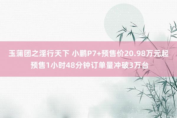 玉蒲团之淫行天下 小鹏P7+预售价20.98万元起 预售1小时48分钟订单量冲破3万台