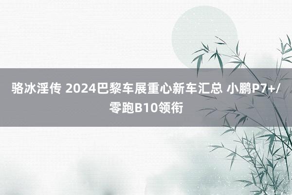 骆冰淫传 2024巴黎车展重心新车汇总 小鹏P7+/零跑B10领衔