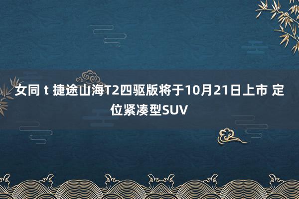 女同 t 捷途山海T2四驱版将于10月21日上市 定位紧凑型SUV