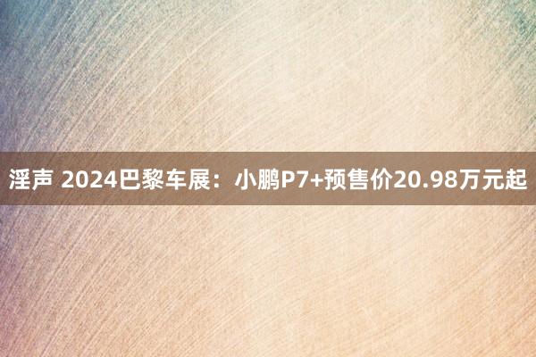 淫声 2024巴黎车展：小鹏P7+预售价20.98万元起