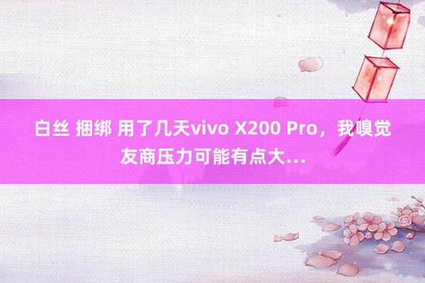 白丝 捆绑 用了几天vivo X200 Pro，我嗅觉友商压力可能有点大…