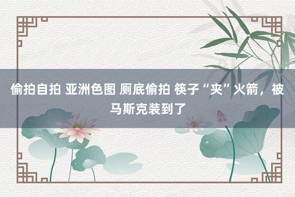 偷拍自拍 亚洲色图 厕底偷拍 筷子“夹”火箭，被马斯克装到了