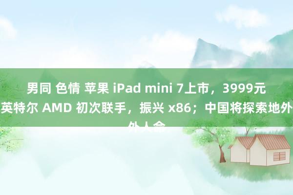 男同 色情 苹果 iPad mini 7上市，3999元起；英特尔 AMD 初次联手，振兴 x86；中国将探索地外人命