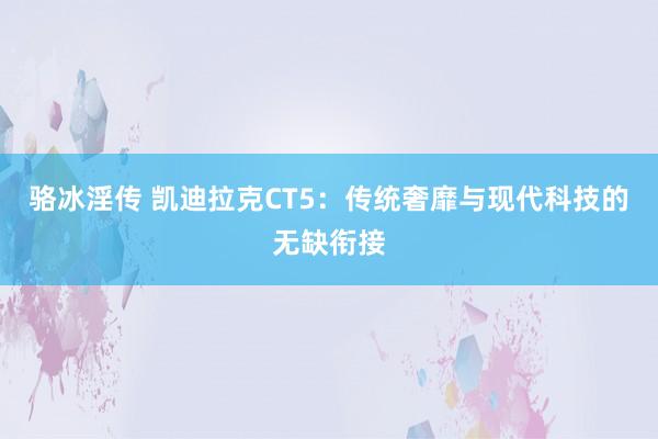 骆冰淫传 凯迪拉克CT5：传统奢靡与现代科技的无缺衔接