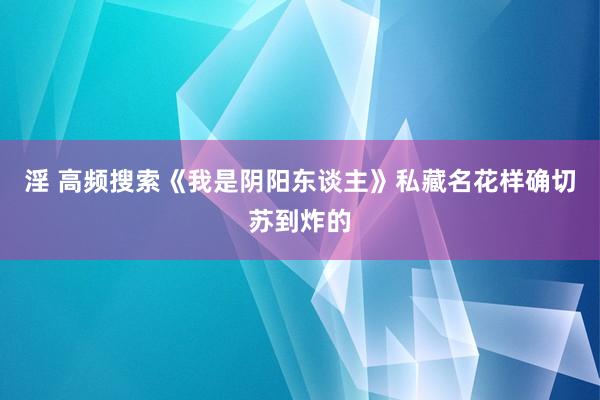 淫 高频搜索《我是阴阳东谈主》私藏名花样确切苏到炸的