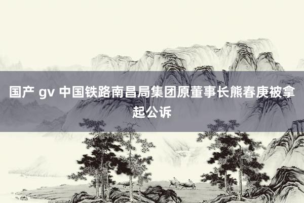 国产 gv 中国铁路南昌局集团原董事长熊春庚被拿起公诉