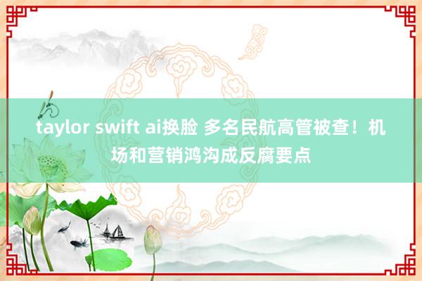 taylor swift ai换脸 多名民航高管被查！机场和营销鸿沟成反腐要点